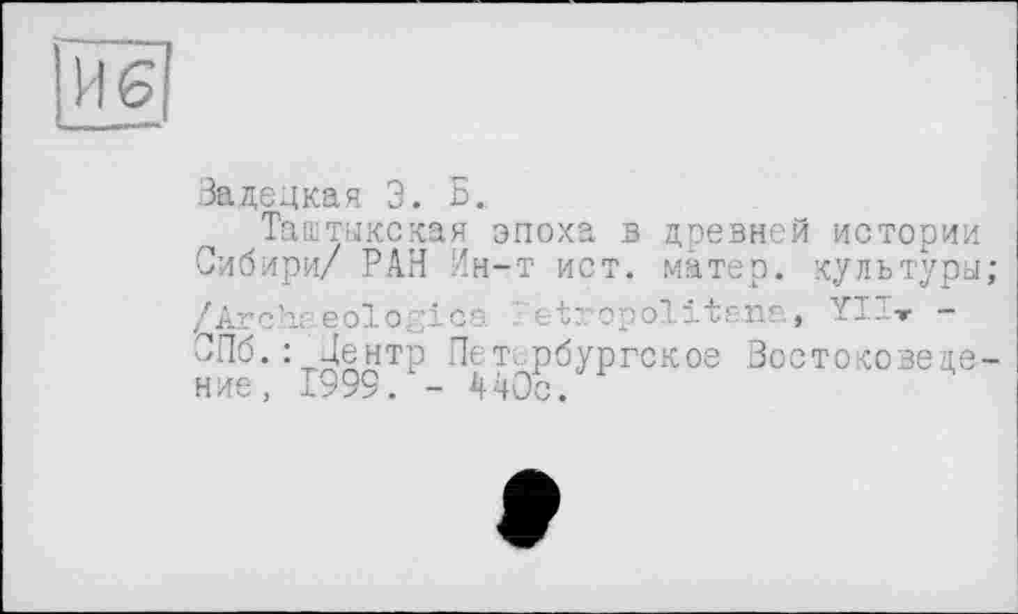 ﻿116
Задецкая 3. Б.
Таштыкская эпоха в древней истории Сибири/ РАН Ин-т ист. матер, культуры; /Archaeologies l'etropolitana, YIT-r -СПб.: Центр Петербургское Зое токове ценив, 1999. - 440с.